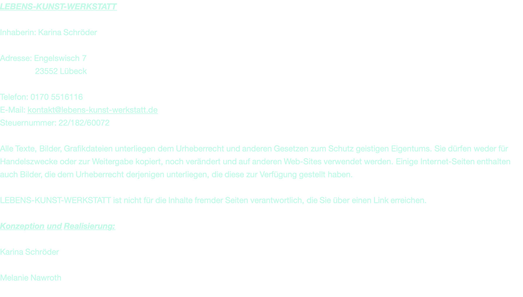 LEBENS-KUNST-WERKSTATT  Inhaberin: Karina Schröder  Adresse: Engelswisch 7                23552 Lübeck  Telefon: 0170 5516116 E-Mail: kontakt@lebens-kunst-werkstatt.de Steuernummer: 22/182/60072  Alle Texte, Bilder, Grafikdateien unterliegen dem Urheberrecht und anderen Gesetzen zum Schutz geistigen Eigentums. Sie dürfen weder für Handelszwecke oder zur Weitergabe kopiert, noch verändert und auf anderen Web-Sites verwendet werden. Einige Internet-Seiten enthalten auch Bilder, die dem Urheberrecht derjenigen unterliegen, die diese zur Verfügung gestellt haben.   LEBENS-KUNST-WERKSTATT ist nicht für die Inhalte fremder Seiten verantwortlich, die Sie über einen Link erreichen.  Konzeption und Realisierung:  Karina Schröder  Melanie Nawroth
